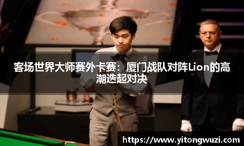 客场世界大师赛外卡赛：厦门战队对阵Lion的高潮迭起对决